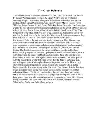 The Great Debaters
The Great Debaters, released on December 25, 2007, is a Blockbuster film directed
by Denzel Washington and produced by Oprah Winfrey and her production
company, Harpo. The film had a budget of $15 million, and made a total of $30
million. It stars Denzel Washington, who plays Professor Melvin Tolson; Forest
Whitaker, James Farmer Sr.; and Denzel Whitaker, James Farmer Jr. Based on actual
events, the plot follows Denzel Washingtons character and his efforts at Wiley College
to have his team able to debate with white schools in the South in the 1930s. This
time period being when Jim Crow laws were common and lynch mobs were a very
real fear for black people. In the movie, the Wiley team defeats every opponent they
face, and, due to Tolson s... Show more content on Helpwriting.net ...
For instance, Belle is the only character in the town to wear blue. Almost every
other character wore red. This leads the viewer to believe that Belle is the only
good person in a group of mean and often misogynistic people. Another aspect of
the film is the use of seasons. The film goes through Fall, Winter, and ends in
Spring. The depicted seasons put the viewer in different moods, and let them
know what is going on. For example, Spring is often associated with rebirth, so it is
with Beauty and the Beast. The Beast nearly dies until Belle tells him she loves
him, and he is turned back into a prince as the curse is broken. This scene, paired
with the change from Winter to Spring, shows that the Beast is a changed man,
and no longer a beast. Clothes played another important role in the film, as they
showed the general temperament and disposition of a character. Belle, in the
beginning of the film, wore a very plain, blue dress. This showed that she didn t get
much enjoyment from having nice things and was happy enough with just her
collection of books. The Beast s clothes showed much more about his character.
When he is first shown, the Beast wears an old pair of frayed pants, and a cloak to
keep warm. Later, when he learns to control his temper and act more like a human
being, we see him in a cloak and a white shirt, then a smart jacket and trousers.
When he has finally won Belle s love, he has a
 