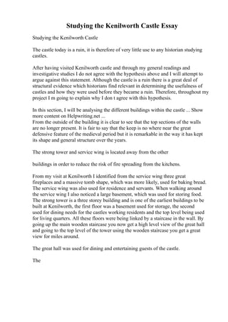 Studying the Kenilworth Castle Essay
Studying the Kenilworth Castle
The castle today is a ruin, it is therefore of very little use to any historian studying
castles.
After having visited Kenilworth castle and through my general readings and
investigative studies I do not agree with the hypothesis above and I will attempt to
argue against this statement. Although the castle is a ruin there is a great deal of
structural evidence which historians find relevant in determining the usefulness of
castles and how they were used before they became a ruin. Therefore, throughout my
project I m going to explain why I don t agree with this hypothesis.
In this section, I will be analysing the different buildings within the castle ... Show
more content on Helpwriting.net ...
From the outside of the building it is clear to see that the top sections of the walls
are no longer present. It is fair to say that the keep is no where near the great
defensive feature of the medieval period but it is remarkable in the way it has kept
its shape and general structure over the years.
The strong tower and service wing is located away from the other
buildings in order to reduce the risk of fire spreading from the kitchens.
From my visit at Kenilworth I identified from the service wing three great
fireplaces and a massive tomb shape, which was more likely, used for baking bread.
The service wing was also used for residence and servants. When walking around
the service wing I also noticed a large basement, which was used for storing food.
The strong tower is a three storey building and is one of the earliest buildings to be
built at Kenilworth, the first floor was a basement used for storage, the second
used for dining needs for the castles working residents and the top level being used
for living quarters. All these floors were being linked by a staircase in the wall. By
going up the main wooden staircase you now get a high level view of the great hall
and going to the top level of the tower using the wooden staircase you get a great
view for miles around.
The great hall was used for dining and entertaining guests of the castle.
The
 