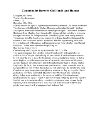 Commonality Between Old Hands And Hamlet
Kifaayat Kaafi Hamid
Teacher: Ms. Lajeunesse
ENG4U1 03
December 13th, 2016
Explore on how the topic of regret share commonality between Old Hands and Hamlet
The short story, Old Hands by Mathew Howards and the play Hamlet by William
Shakespeare, both share commonalities on the topic of regret. The narrator from Old
Hands and King Claudius from Hamlet suffer because of their inability to overcome
the regret they have for their past actions committed against their family members.
The narrator from Old Hands would torment his wife and daughter, that caused the
narrator to lose or distance himself from them, which he regrets doing, as he now
lives with the guilt of his actions and fading memories. King Claudius from Hamlet
murdered ... Show more content on Helpwriting.net ...
But, O, what form of prayer
Can serve my turn? Forgive me my foul murder ? (3, 3, 38 53)
This quotation reveals that Claudius feels extremely guilty and regretful of his
violent action of the past of murdering his own brother. Claudius also realizes that
he will never be able to atone for his actions because, murder is a mortal sin that is
never forgiven, he still reaps the rewards of the murder: the crown and his queen,
and also because, he will never be able to bring his brother back to life and beg his
forgiveness for the act that he committed, and therefore, cannot repair the harm he
had caused to his own brother. In conclusion, both characters, the narrator and King
Claudius are going through the same phase or situation, as they are regretful of their
past actions they have committed. This shows how Old Hands and Hamlet are
closely linked to each other since, the narrator s and King Claudius situation
revolves around the topic of regret. A person will keep on feeling guilty and regretful
for their past actions that they have committed against their loved ones or family
members, which they are unable to atone for, with every incident still fresh and
painful in memory, it will always come back to haunt their
 