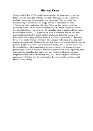 Midterm Exam
Moreno MIDTERM EXAM MS Please respond to the short answer questions
below (answers should be brief and succinct). While you are able to use your
textbook, please state the answers in your own words. This is a test of your
understanding of the material not a copy of what is written in your book.
1.Discuss the trilogy definition of a crisis. There are four parts in a crisis as
utilized by Kanel, (2014), and as defined by the ABC Model of crisis is defined: 1)
it is theprecipitating event occurs, 2) An individual has a perception of the event as
threatening or harmful, 3) The perception leads to emotional distress, and 4 the
emotional distress leads to impairment in functioning due to the failure of an
individual s usual coping methods that have prevented a crisis before. 2.Describe
how a crisis can be both an opportunity and a danger. In Chinese, crisis can mean
danger and opportunity. This dualistic meaning features the possible benefits, and the
possible dangerous facets of a crisis condition (Kanel, 2014). An individual could
face the challenge of the precipitating occurrence strongly; in contrast, the same
person might react with a neurotic disturbance, psychotic disorder, or possibly death.
A crisis for an individual that receives no intervention will in time conclude,
frequently within four to six weeks (Kanel, 2014). Even though an individual s
personality will define how they come out of the crisis, whether strong or weak
(Kanel, 2014). During
 