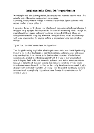 Argumentative Essay On Vegetarianism
Whether you re a hard core vegetarian, or someone who wants to find out what Tofu
actually tastes like, going meatless isn t always easy.
Especially, when you re in college, it seems like every meal option contains some
animal product or meat within it.
I remember during my freshman year of college, I was on the school meal plan and I
struggled daily trying to find ways around the constant meat heavy items. Though the
meal plan did have vegan and some vegetarian options, I still found it hard not
eating the same meals every day. However, through trial and error I have come up
with some awesome tips for anyone looking to go meatless while also attending
college.
Tip #1 Don t be afraid to ask about the ingredients!
This tip applies to any vegetarian, whether you have a meal plan or not! I personally
try not to eat foods with chicken or beef broth in them, and many soups and sauces
may contain either. I also try not to eat foods cooked in the fats of animals and
unfortunately, a lot of fried food is prepared with it. If you re ever unsure about
what is in your food, make sure to ask the waiter or cook. When it comes to certain
foods, it is better to ask than just assume. For instance, one of my favorite soups
from Panera was the broccoli cheddar, but I recently found out that they cook it with
chicken broth instead of vegetable. Of course I was devastated, but I found out their
autumn squash is completely vegetarian so now that one is my new favorite. Of
course, if you re
 
