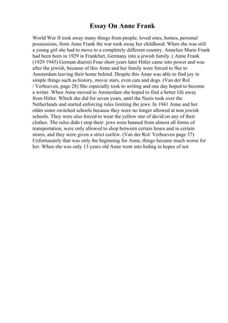 Essay On Anne Frank
World War II took away many things from people; loved ones, homes, personal
possessions, from Anne Frank the war took away her childhood. When she was still
a young girl she had to move to a completely different country. Annelies Marie Frank
had been born in 1929 in Frankfurt, Germany into a jewish family. ( Anne Frank
(1929 1945) German diarist) Four short years later Hitler came into power and was
after the jewish, because of this Anne and her family were forced to flee to
Amsterdam leaving their home behind. Despite this Anne was able to find joy in
simple things such as history, movie stars, even cats and dogs. (Van der Rol
/ Verhoeven, page 28) She especially took to writing and one day hoped to become
a writer. When Anne moved to Amsterdam she hoped to find a better life away
from Hitler. Which she did for seven years, until the Nazis took over the
Netherlands and started enforcing rules limiting the jews. In 1941 Anne and her
older sister switched schools because they were no longer allowed at non jewish
schools. They were also forced to wear the yellow star of david on any of their
clothes. The rules didn t stop their: jews were banned from almost all forms of
transportation, were only allowed to shop between certain hours and in certain
stores, and they were given a strict curfew. (Van der Rol/ Verhoeven page 37)
Unfortunately that was only the beginning for Anne, things became much worse for
her. When she was only 13 years old Anne went into hiding in hopes of not
 
