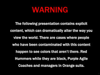 WARNING
The following presentation contains explicit
content, which can dramatically alter the way you
view the world. There are cases where people
who have been contaminated with this content
happen to see colors that aren’t there. Red
Hummers while they are black, Purple Agile
Coaches and managers in Orange suits.
1
 