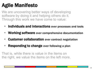 Agile Manifesto
We are uncovering better ways of developing
software by doing it and helping others do it.
Through this work we have come to value:

‣ Individuals and interactions over processes and tools
‣ Working software over comprehensive documentation
‣ Customer collaboration over contract negotiation
‣ Responding to change over following a plan
That is, while there is value in the items on
the right, we value the items on the left more.
35

 