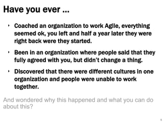 Have you ever …
‣ Coached an organization to work Agile, everything
seemed ok, you left and half a year later they were
right back were they started.
‣ Been in an organization where people said that they
fully agreed with you, but didn’t change a thing.
‣ Discovered that there were different cultures in one
organization and people were unable to work
together.
And wondered why this happened and what you can do
about this?
5

 