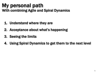My personal path

With combining Agile and Spiral Dynamics

1. Understand where they are
2. Acceptance about what’s happening
3. Seeing the limits
4. Using Spiral Dynamics to get them to the next level

6

 
