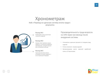 13
Хронометраж
Кейс «Переход на сдельную систему оплаты труда»:
результаты
Необходимо учесть различную
сложность изделий
Вывод №1
Замеры затрат времени можно
провести по технологу швейного
производства, который прошьет
весь ассортиментный ряд
Вывод №2
Вывод №3
• Установлены сдельные расценки по каждому виду
изделий
• Учтена сложность пошива изделий
• Автоматизирован расчет сдельной заработной
платы в 1С Бухгалтерии
Производительность труда возросла
на 15% через три месяца после
внедрения системы
Сдельную расценку можно
установить на целое изделие, а
не на отдельные операции
 