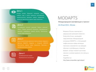 21
Международная сертификация и тренинг
MODAPTS
День 1
История метода, Модульная концепция, значки,
символы, коды и классы элементов, Классификация
переместительных движений, правила определения
элементов, Практические задания, видео упражнения
День 2
Классификация конечных движений, Правила движений
«Взять», Правила движений «Положить», Одновременные
движения: кодирование, правила расчета, Практические
задания, видео упражнения
День 3
Виды вспомогательных движений, Фактор нагрузки, Введение в
Офисный MODAPTS, Введение в Складской MODAPTS,
Практические задания, видео упражнения, Подготовка к
сертификационному экзамену
День 4
Сертификационный экзамен
Индивидуальные консультации
Впервые в России в партнерстве с
американской компанией «Eisbrenner
Productivity Group», являющейся
представителем «Международной
ассоциации MODAPTS», и «Ассоциацией
профессионалов в сфере мотивации
персонала и оргразвития» мы проводим
обучение и сертификацию в открытом
формате, которые позволят участникам
тренинга с успехом применять этот метод на
практике.
Подробнее на:
http://www.compandben.org/modapts/
26-29 мая 2015г , Москва
 