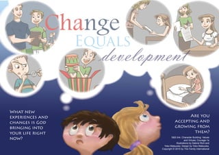 What new
experiences and
changes is God
bringing into
your life right
now?
Are you
accepting and
growing from
them?
S&S link: Character Building: Values
and Virtues: Courage-1e
Illustrations by Sabine Rich and
Yoko Matsuoka. Design by Yoko Matsuoka.
Copyright © 2010 by The Family International
Equals
Change
developmentdevelopmentdevelopmentdevelopmentdevelopmentdevelopmentdevelopment
Equals
development
Equals
 