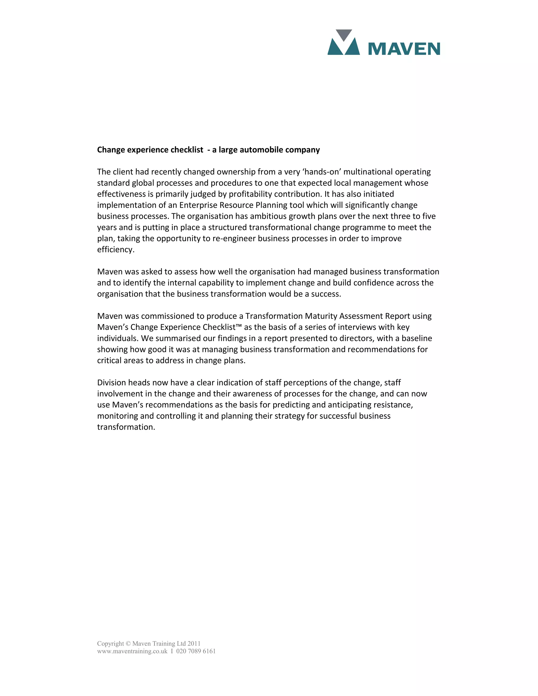 Change experience checklist - a large automobile company
The client had recently changed ownership from a very ‘hands-on’ multinational operating
standard global processes and procedures to one that expected local management whose
effectiveness is primarily judged by profitability contribution. It has also initiated
implementation of an Enterprise Resource Planning tool which will significantly change
business processes. The organisation has ambitious growth plans over the next three to five
years and is putting in place a structured transformational change programme to meet the
plan, taking the opportunity to re-engineer business processes in order to improve
efficiency.
Maven was asked to assess how well the organisation had managed business transformation
and to identify the internal capability to implement change and build confidence across the
organisation that the business transformation would be a success.
Maven was commissioned to produce a Transformation Maturity Assessment Report using
Maven’s Change Experience Checklist™ as the basis of a series of interviews with key
individuals. We summarised our findings in a report presented to directors, with a baseline
showing how good it was at managing business transformation and recommendations for
critical areas to address in change plans.
Division heads now have a clear indication of staff perceptions of the change, staff
involvement in the change and their awareness of processes for the change, and can now
use Maven’s recommendations as the basis for predicting and anticipating resistance,
monitoring and controlling it and planning their strategy for successful business
transformation.
Copyright © Maven Training Ltd 2011
www.maventraining.co.uk І 020 7089 6161