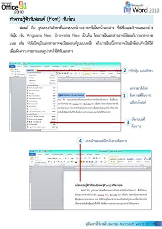 คู่มือการใช้งานโปรแกรม Microsoft Word 2010
ทาความรู้จักกับฟอนต์ (Font) กันก่อน
ฟอนต์ คือ รูปแบบตัวอักษรที่แสดงบนหน้าจอภาพหรือในหน้าเอกสาร ซึ่งมีชื่อและลักษณะแตกต่าง
กันไป เช่น Angsana New, Browallia New เป็นต้น โดยภายในเอกสารอาจมีฟ้อนต์มากมายหลาย
แบบ เช่น หัวข้อใหญ่ในเอกสารอาจจะเป็นฟอนต์รูปแบบหนึ่ง หรือภายในเนื้อหาอาจเป็นอีกฟ้อนต์หนึ่งก็ได้
เพื่อเพิ่มความสวยงามและดูน่าสนใจให้กับเอกสาร
1
แดรกเมาส์เลือก
ข้อความที่ต้องการ
เปลี่ยนฟ้อนต์
2
2
คลิกปุ่ม แบบอักษร
3
เลือกแบบที่
ต้องการ
4 แบบอักษรจะเปลี่ยนไปตามต้องการ
 
