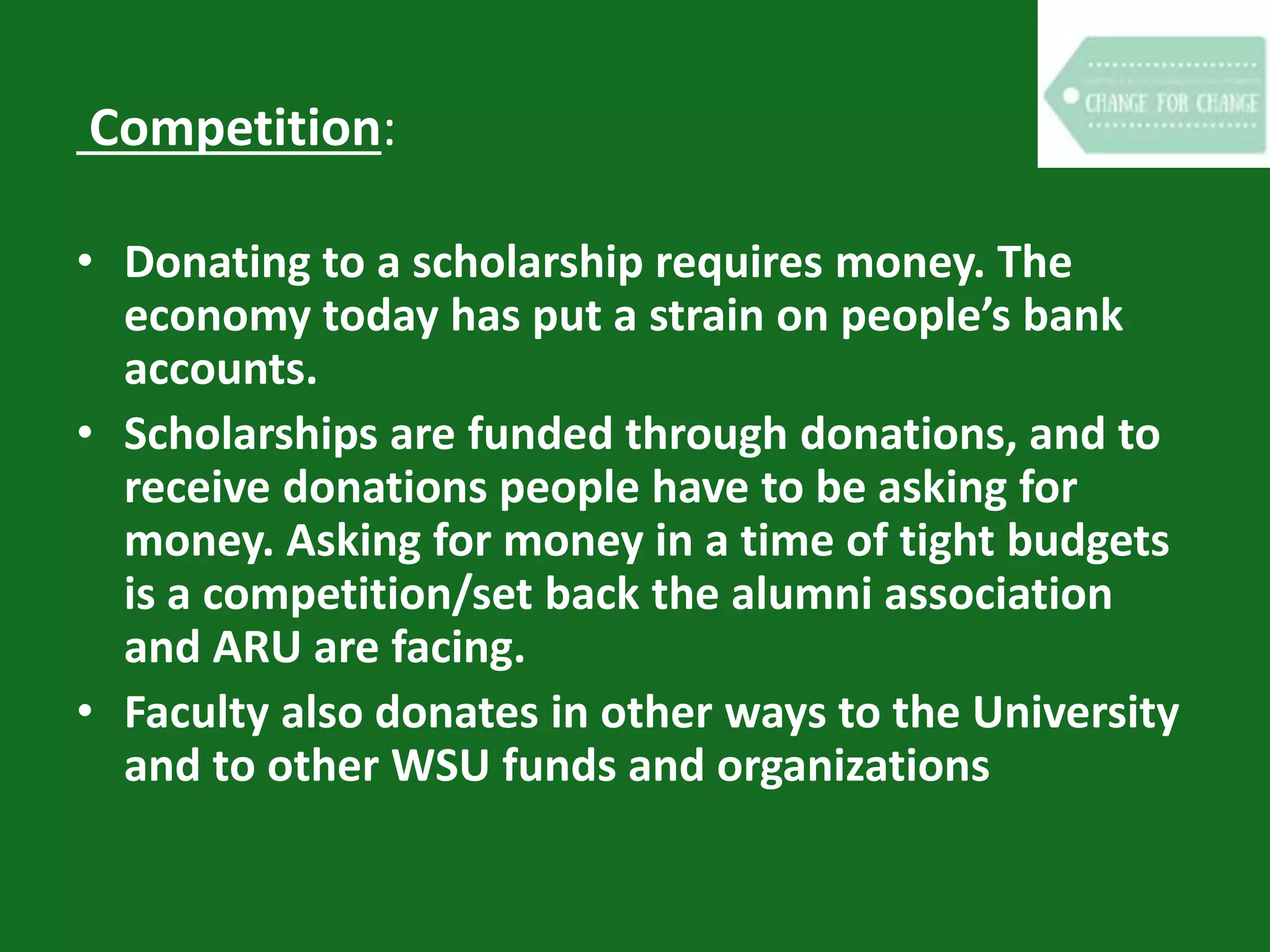 Competition:
• Donating to a scholarship requires money. The
economy today has put a strain on people’s bank
accounts.
• Scholarships are funded through donations, and to
receive donations people have to be asking for
money. Asking for money in a time of tight budgets
is a competition/set back the alumni association
and ARU are facing.
• Faculty also donates in other ways to the University
and to other WSU funds and organizations
 