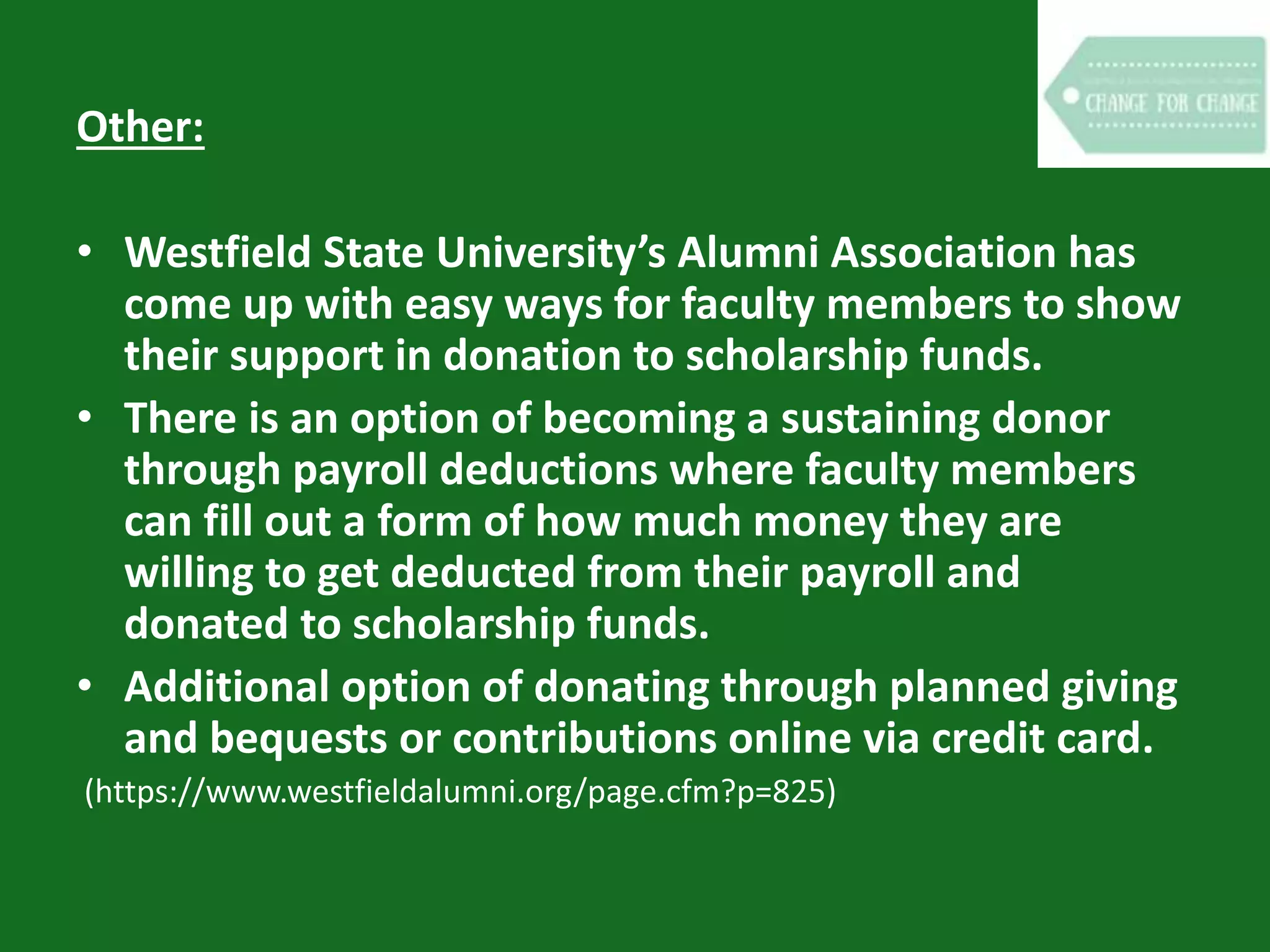 Other:
• Westfield State University’s Alumni Association has
come up with easy ways for faculty members to show
their support in donation to scholarship funds.
• There is an option of becoming a sustaining donor
through payroll deductions where faculty members
can fill out a form of how much money they are
willing to get deducted from their payroll and
donated to scholarship funds.
• Additional option of donating through planned giving
and bequests or contributions online via credit card.
(https://www.westfieldalumni.org/page.cfm?p=825)
 