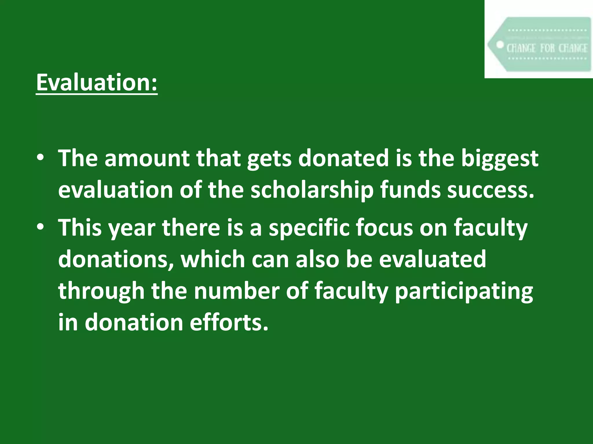 Evaluation:
• The amount that gets donated is the biggest
evaluation of the scholarship funds success.
• This year there is a specific focus on faculty
donations, which can also be evaluated
through the number of faculty participating
in donation efforts.
 