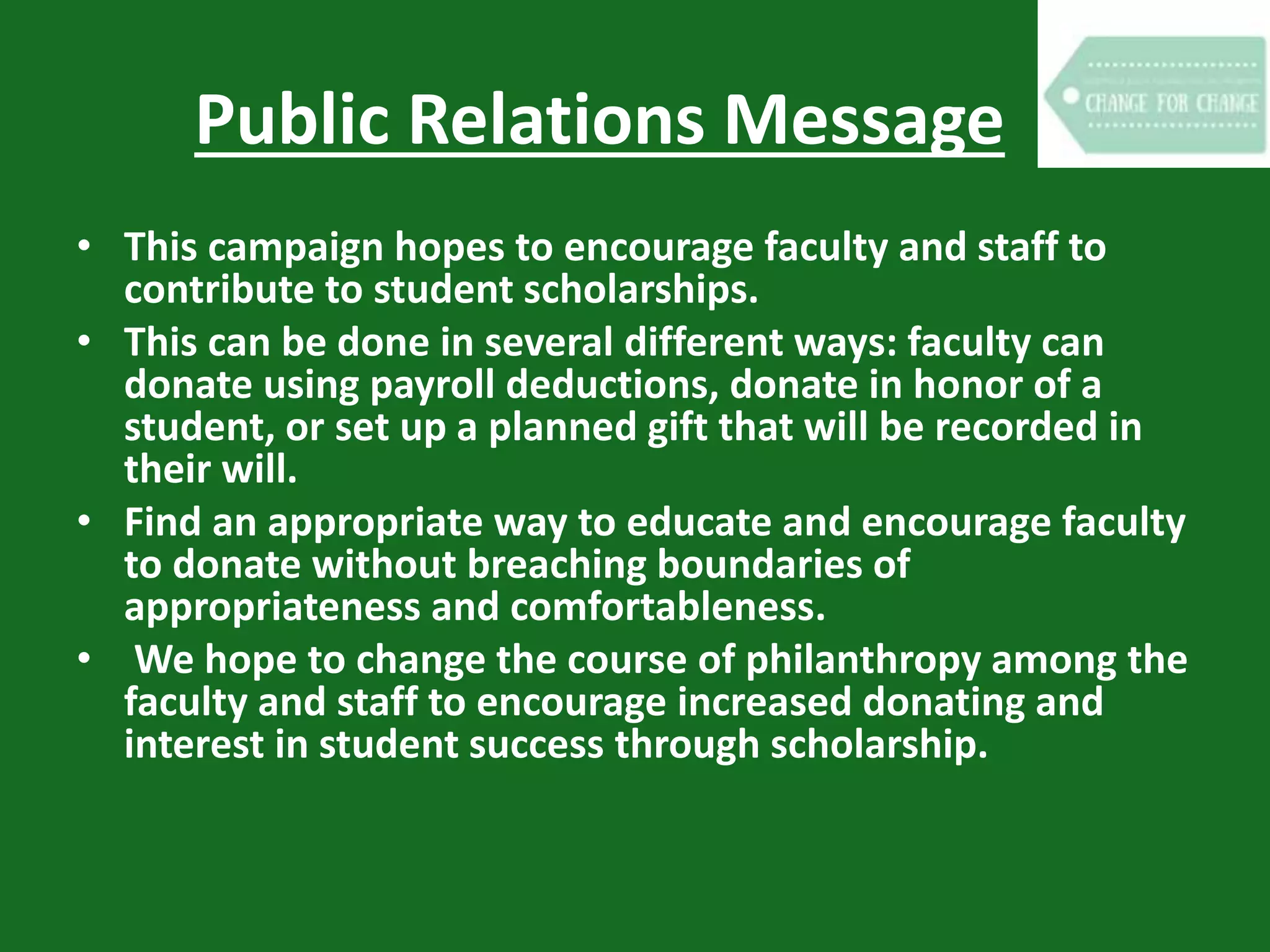 Public Relations Message
• This campaign hopes to encourage faculty and staff to
contribute to student scholarships.
• This can be done in several different ways: faculty can
donate using payroll deductions, donate in honor of a
student, or set up a planned gift that will be recorded in
their will.
• Find an appropriate way to educate and encourage faculty
to donate without breaching boundaries of
appropriateness and comfortableness.
• We hope to change the course of philanthropy among the
faculty and staff to encourage increased donating and
interest in student success through scholarship.
 