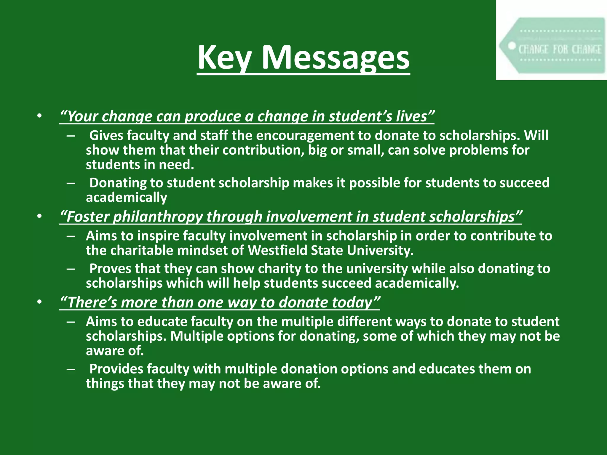 Key Messages
• “Your change can produce a change in student’s lives”
– Gives faculty and staff the encouragement to donate to scholarships. Will
show them that their contribution, big or small, can solve problems for
students in need.
– Donating to student scholarship makes it possible for students to succeed
academically
• “Foster philanthropy through involvement in student scholarships”
– Aims to inspire faculty involvement in scholarship in order to contribute to
the charitable mindset of Westfield State University.
– Proves that they can show charity to the university while also donating to
scholarships which will help students succeed academically.
• “There’s more than one way to donate today”
– Aims to educate faculty on the multiple different ways to donate to student
scholarships. Multiple options for donating, some of which they may not be
aware of.
– Provides faculty with multiple donation options and educates them on
things that they may not be aware of.
 