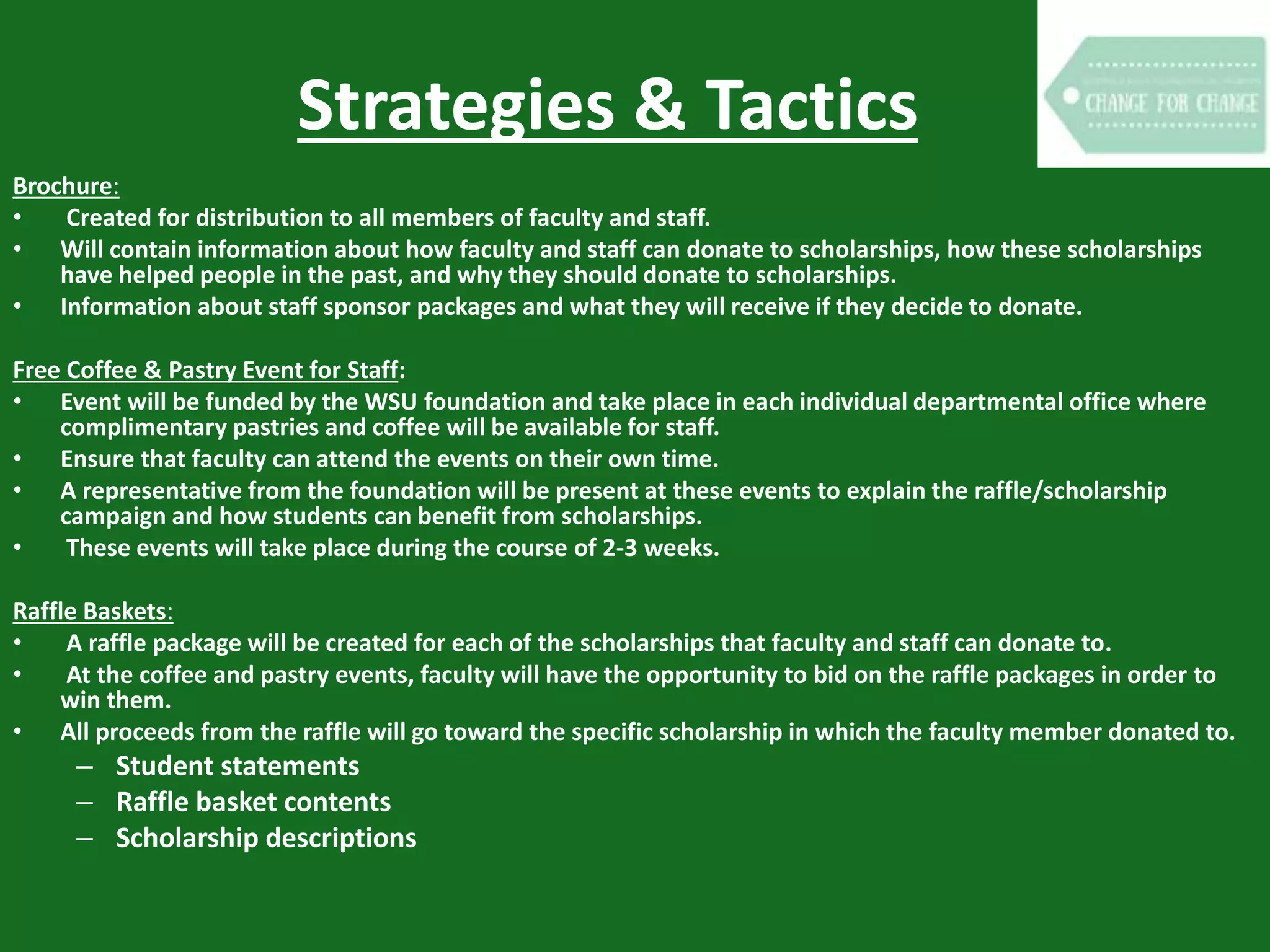 Strategies & Tactics
Brochure:
• Created for distribution to all members of faculty and staff.
• Will contain information about how faculty and staff can donate to scholarships, how these scholarships
have helped people in the past, and why they should donate to scholarships.
• Information about staff sponsor packages and what they will receive if they decide to donate.
Free Coffee & Pastry Event for Staff:
• Event will be funded by the WSU foundation and take place in each individual departmental office where
complimentary pastries and coffee will be available for staff.
• Ensure that faculty can attend the events on their own time.
• A representative from the foundation will be present at these events to explain the raffle/scholarship
campaign and how students can benefit from scholarships.
• These events will take place during the course of 2-3 weeks.
Raffle Baskets:
• A raffle package will be created for each of the scholarships that faculty and staff can donate to.
• At the coffee and pastry events, faculty will have the opportunity to bid on the raffle packages in order to
win them.
• All proceeds from the raffle will go toward the specific scholarship in which the faculty member donated to.
– Student statements
– Raffle basket contents
– Scholarship descriptions
 