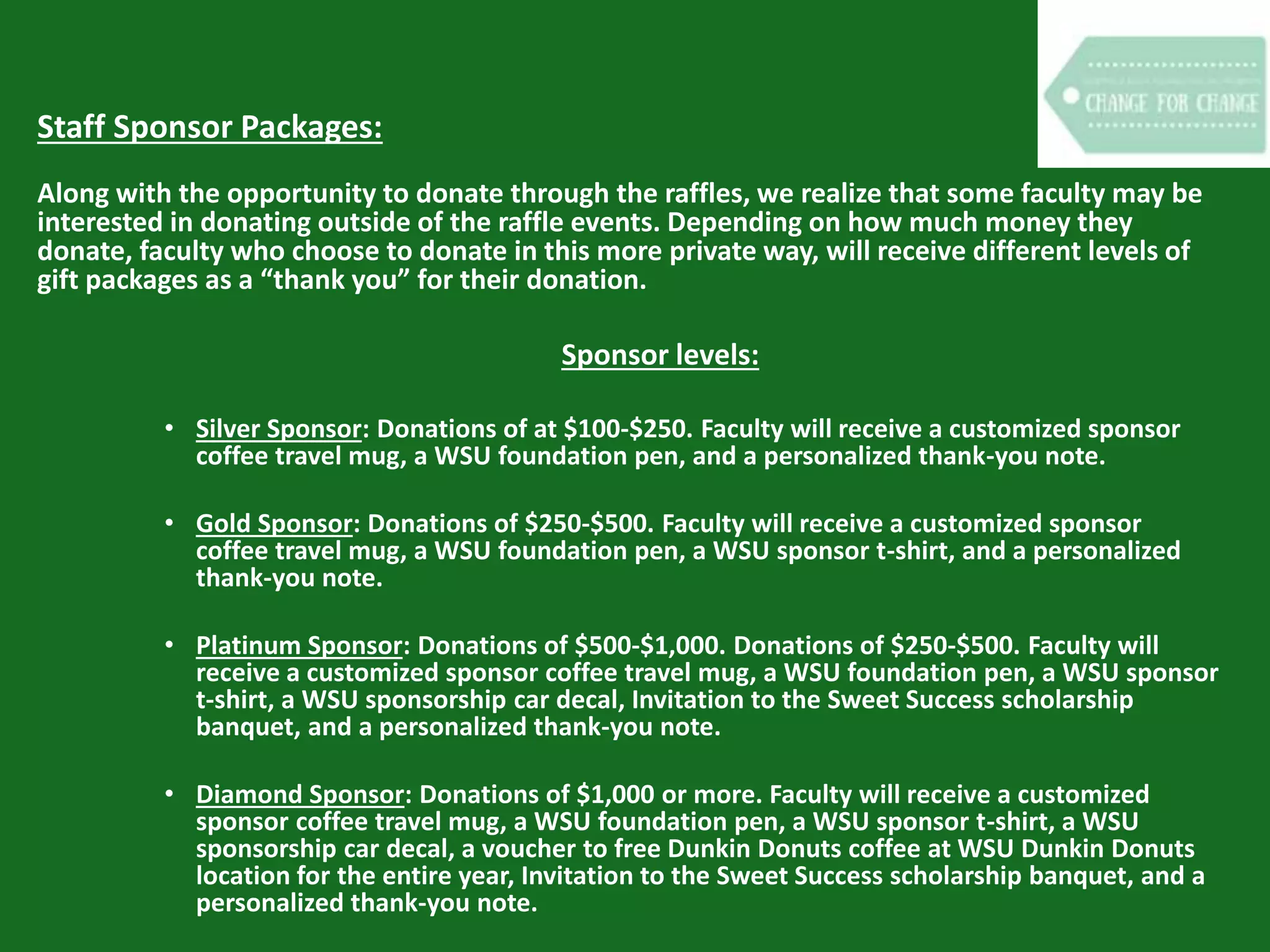 Staff Sponsor Packages:
Along with the opportunity to donate through the raffles, we realize that some faculty may be
interested in donating outside of the raffle events. Depending on how much money they
donate, faculty who choose to donate in this more private way, will receive different levels of
gift packages as a “thank you” for their donation.
Sponsor levels:
• Silver Sponsor: Donations of at $100-$250. Faculty will receive a customized sponsor
coffee travel mug, a WSU foundation pen, and a personalized thank-you note.
• Gold Sponsor: Donations of $250-$500. Faculty will receive a customized sponsor
coffee travel mug, a WSU foundation pen, a WSU sponsor t-shirt, and a personalized
thank-you note.
• Platinum Sponsor: Donations of $500-$1,000. Donations of $250-$500. Faculty will
receive a customized sponsor coffee travel mug, a WSU foundation pen, a WSU sponsor
t-shirt, a WSU sponsorship car decal, Invitation to the Sweet Success scholarship
banquet, and a personalized thank-you note.
• Diamond Sponsor: Donations of $1,000 or more. Faculty will receive a customized
sponsor coffee travel mug, a WSU foundation pen, a WSU sponsor t-shirt, a WSU
sponsorship car decal, a voucher to free Dunkin Donuts coffee at WSU Dunkin Donuts
location for the entire year, Invitation to the Sweet Success scholarship banquet, and a
personalized thank-you note.
 