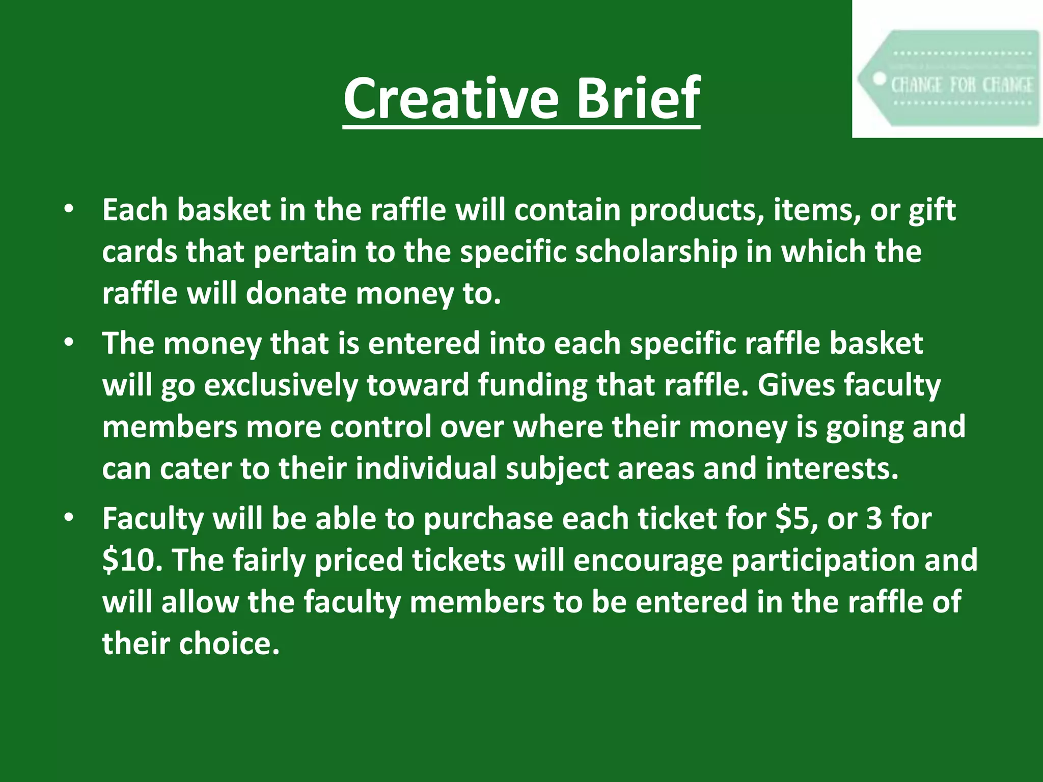 Creative Brief
• Each basket in the raffle will contain products, items, or gift
cards that pertain to the specific scholarship in which the
raffle will donate money to.
• The money that is entered into each specific raffle basket
will go exclusively toward funding that raffle. Gives faculty
members more control over where their money is going and
can cater to their individual subject areas and interests.
• Faculty will be able to purchase each ticket for $5, or 3 for
$10. The fairly priced tickets will encourage participation and
will allow the faculty members to be entered in the raffle of
their choice.
 