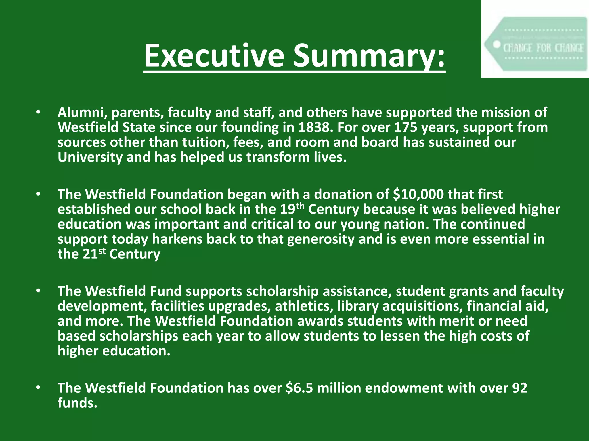 Executive Summary:
• Alumni, parents, faculty and staff, and others have supported the mission of
Westfield State since our founding in 1838. For over 175 years, support from
sources other than tuition, fees, and room and board has sustained our
University and has helped us transform lives.
• The Westfield Foundation began with a donation of $10,000 that first
established our school back in the 19th Century because it was believed higher
education was important and critical to our young nation. The continued
support today harkens back to that generosity and is even more essential in
the 21st Century
• The Westfield Fund supports scholarship assistance, student grants and faculty
development, facilities upgrades, athletics, library acquisitions, financial aid,
and more. The Westfield Foundation awards students with merit or need
based scholarships each year to allow students to lessen the high costs of
higher education.
• The Westfield Foundation has over $6.5 million endowment with over 92
funds.
 