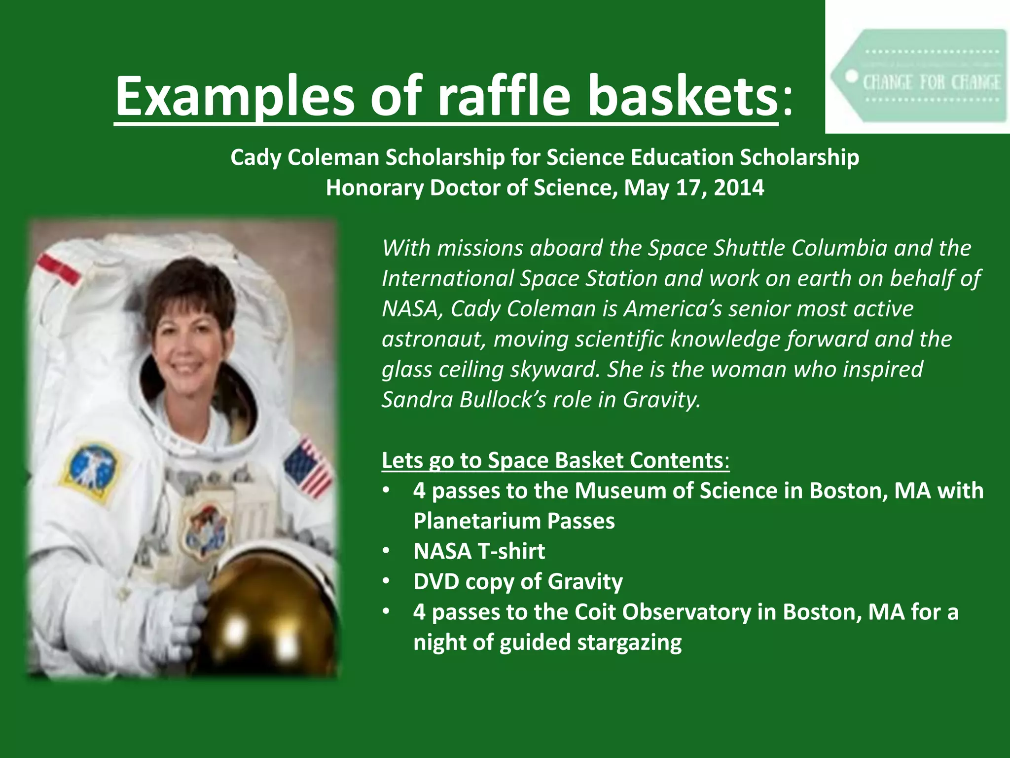 Examples of raffle baskets:
Cady Coleman Scholarship for Science Education Scholarship
Honorary Doctor of Science, May 17, 2014
With missions aboard the Space Shuttle Columbia and the
International Space Station and work on earth on behalf of
NASA, Cady Coleman is America’s senior most active
astronaut, moving scientific knowledge forward and the
glass ceiling skyward. She is the woman who inspired
Sandra Bullock’s role in Gravity.
Lets go to Space Basket Contents:
• 4 passes to the Museum of Science in Boston, MA with
Planetarium Passes
• NASA T-shirt
• DVD copy of Gravity
• 4 passes to the Coit Observatory in Boston, MA for a
night of guided stargazing
 