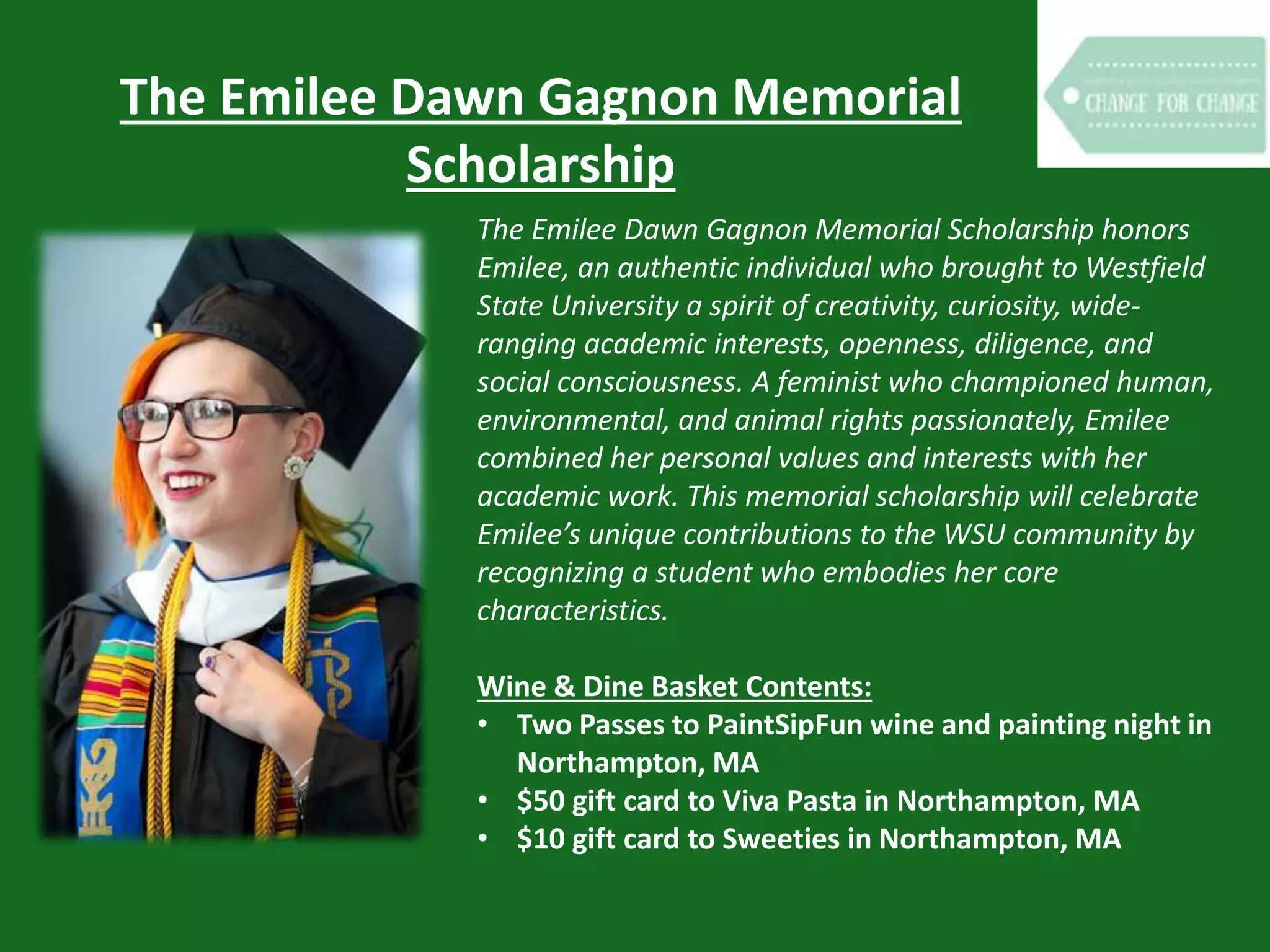 The Emilee Dawn Gagnon Memorial
Scholarship
The Emilee Dawn Gagnon Memorial Scholarship honors
Emilee, an authentic individual who brought to Westfield
State University a spirit of creativity, curiosity, wide-
ranging academic interests, openness, diligence, and
social consciousness. A feminist who championed human,
environmental, and animal rights passionately, Emilee
combined her personal values and interests with her
academic work. This memorial scholarship will celebrate
Emilee’s unique contributions to the WSU community by
recognizing a student who embodies her core
characteristics.
Wine & Dine Basket Contents:
• Two Passes to PaintSipFun wine and painting night in
Northampton, MA
• $50 gift card to Viva Pasta in Northampton, MA
• $10 gift card to Sweeties in Northampton, MA
 