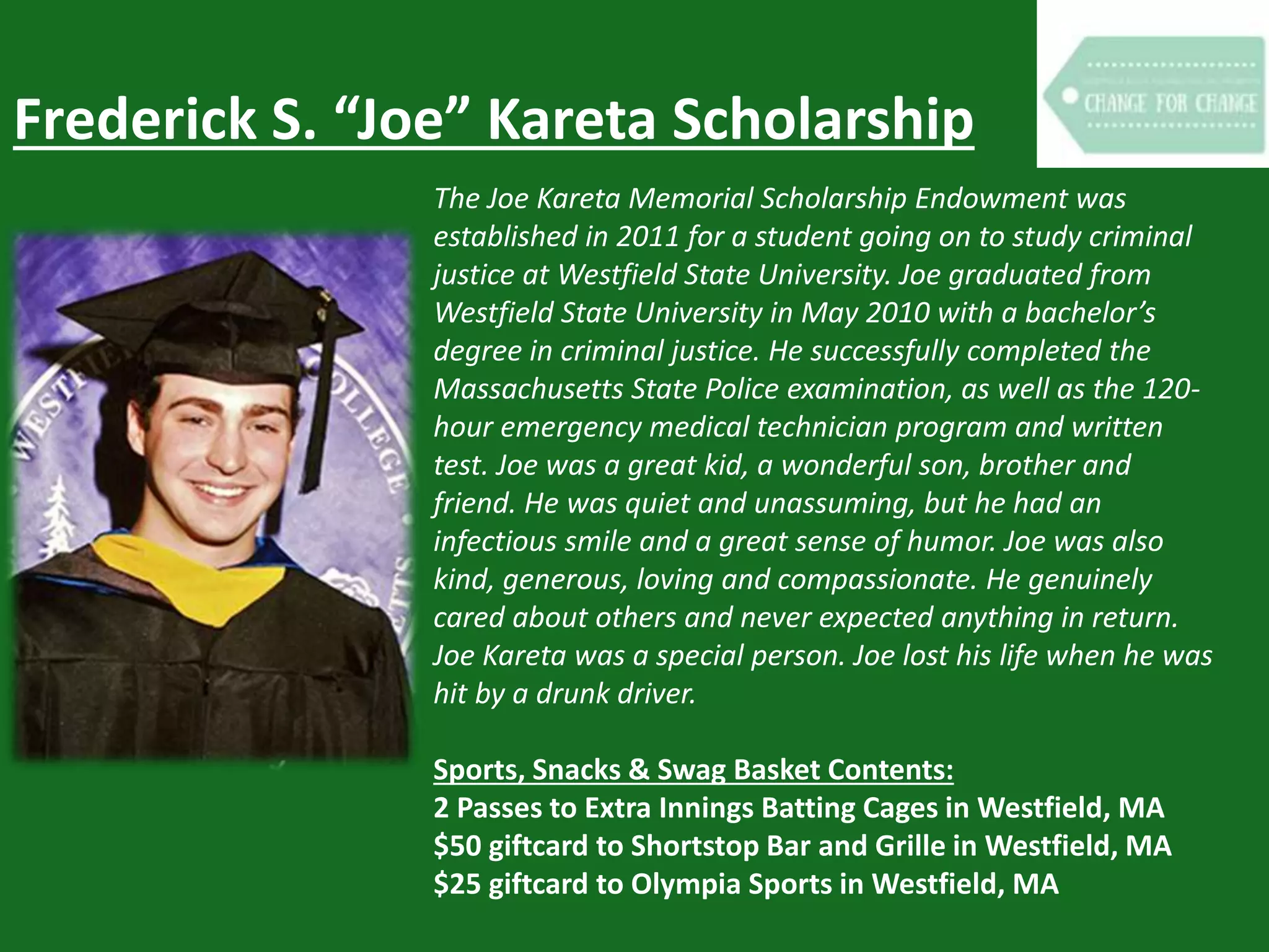 Frederick S. “Joe” Kareta Scholarship
The Joe Kareta Memorial Scholarship Endowment was
established in 2011 for a student going on to study criminal
justice at Westfield State University. Joe graduated from
Westfield State University in May 2010 with a bachelor’s
degree in criminal justice. He successfully completed the
Massachusetts State Police examination, as well as the 120-
hour emergency medical technician program and written
test. Joe was a great kid, a wonderful son, brother and
friend. He was quiet and unassuming, but he had an
infectious smile and a great sense of humor. Joe was also
kind, generous, loving and compassionate. He genuinely
cared about others and never expected anything in return.
Joe Kareta was a special person. Joe lost his life when he was
hit by a drunk driver.
Sports, Snacks & Swag Basket Contents:
2 Passes to Extra Innings Batting Cages in Westfield, MA
$50 giftcard to Shortstop Bar and Grille in Westfield, MA
$25 giftcard to Olympia Sports in Westfield, MA
 