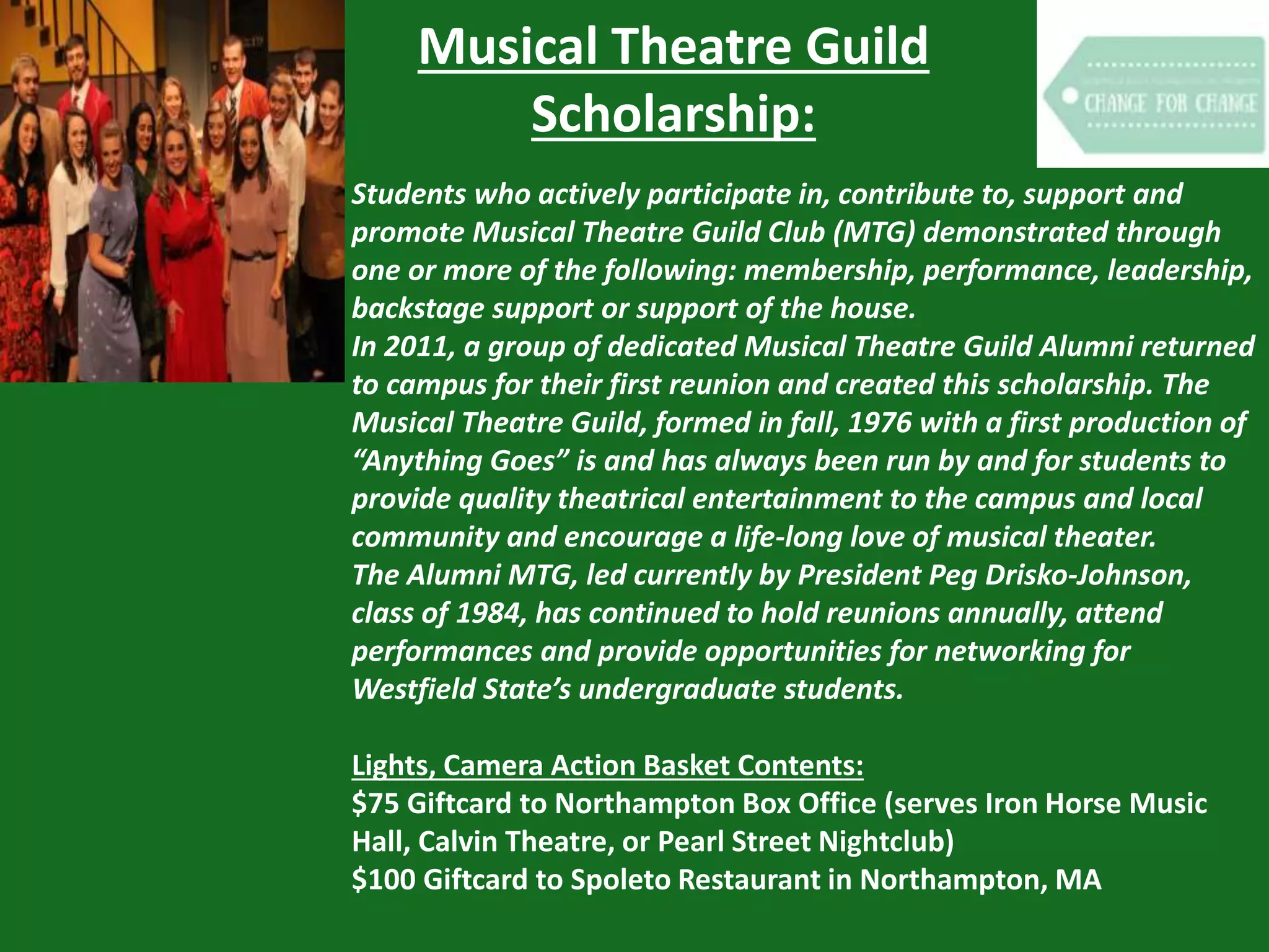 Musical Theatre Guild
Scholarship:
Students who actively participate in, contribute to, support and
promote Musical Theatre Guild Club (MTG) demonstrated through
one or more of the following: membership, performance, leadership,
backstage support or support of the house.
In 2011, a group of dedicated Musical Theatre Guild Alumni returned
to campus for their first reunion and created this scholarship. The
Musical Theatre Guild, formed in fall, 1976 with a first production of
“Anything Goes” is and has always been run by and for students to
provide quality theatrical entertainment to the campus and local
community and encourage a life-long love of musical theater.
The Alumni MTG, led currently by President Peg Drisko-Johnson,
class of 1984, has continued to hold reunions annually, attend
performances and provide opportunities for networking for
Westfield State’s undergraduate students.
Lights, Camera Action Basket Contents:
$75 Giftcard to Northampton Box Office (serves Iron Horse Music
Hall, Calvin Theatre, or Pearl Street Nightclub)
$100 Giftcard to Spoleto Restaurant in Northampton, MA
 