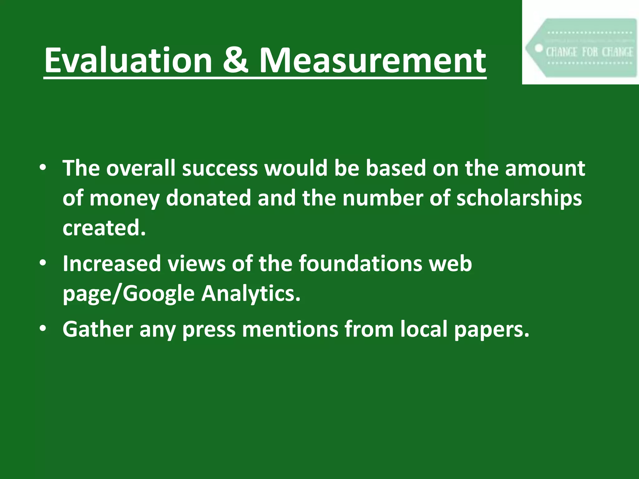 Evaluation & Measurement
• The overall success would be based on the amount
of money donated and the number of scholarships
created.
• Increased views of the foundations web
page/Google Analytics.
• Gather any press mentions from local papers.
 