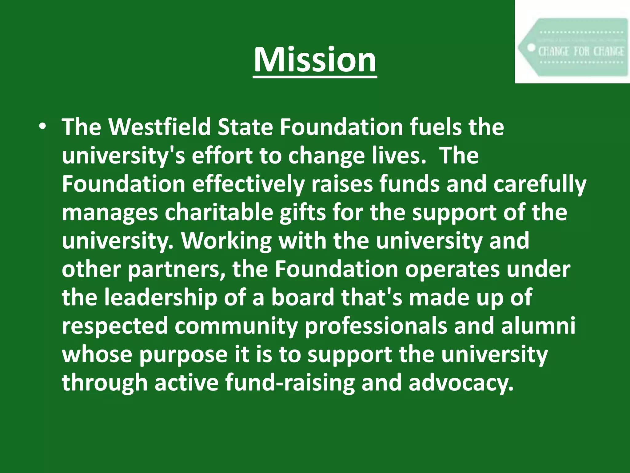 Mission
• The Westfield State Foundation fuels the
university's effort to change lives. The
Foundation effectively raises funds and carefully
manages charitable gifts for the support of the
university. Working with the university and
other partners, the Foundation operates under
the leadership of a board that's made up of
respected community professionals and alumni
whose purpose it is to support the university
through active fund-raising and advocacy.
 