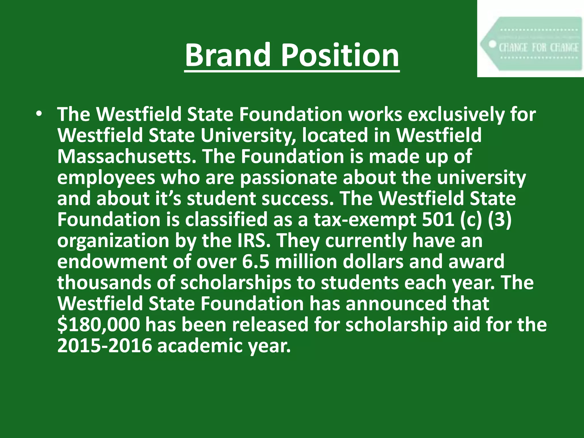 Brand Position
• The Westfield State Foundation works exclusively for
Westfield State University, located in Westfield
Massachusetts. The Foundation is made up of
employees who are passionate about the university
and about it’s student success. The Westfield State
Foundation is classified as a tax-exempt 501 (c) (3)
organization by the IRS. They currently have an
endowment of over 6.5 million dollars and award
thousands of scholarships to students each year. The
Westfield State Foundation has announced that
$180,000 has been released for scholarship aid for the
2015-2016 academic year.
 