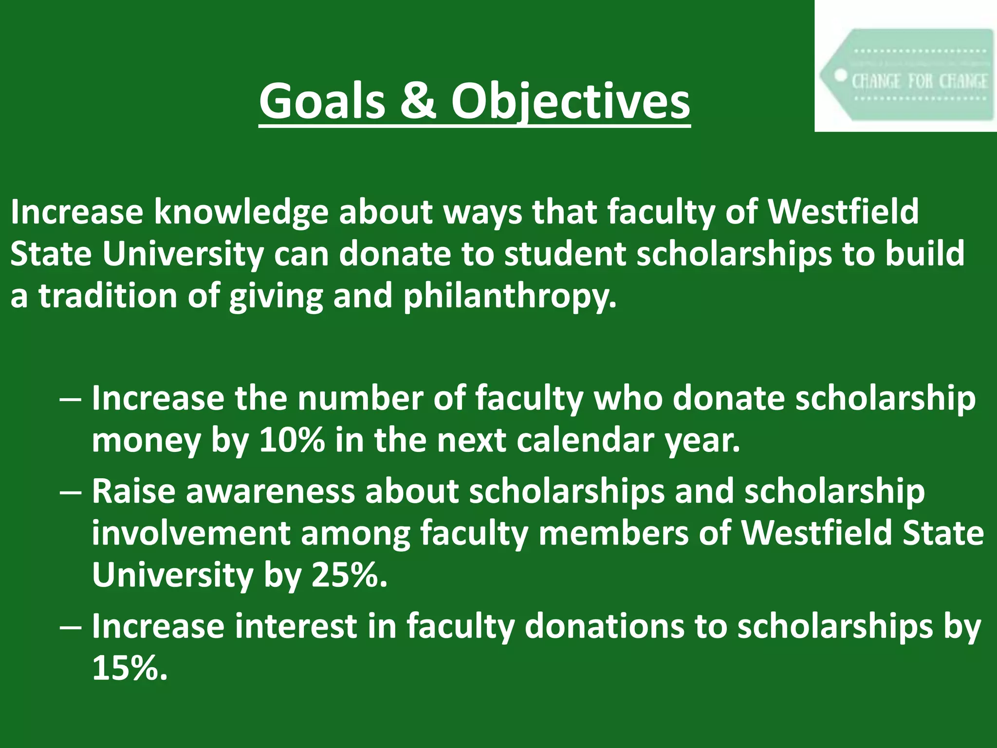 Goals & Objectives
Increase knowledge about ways that faculty of Westfield
State University can donate to student scholarships to build
a tradition of giving and philanthropy.
– Increase the number of faculty who donate scholarship
money by 10% in the next calendar year.
– Raise awareness about scholarships and scholarship
involvement among faculty members of Westfield State
University by 25%.
– Increase interest in faculty donations to scholarships by
15%.
 