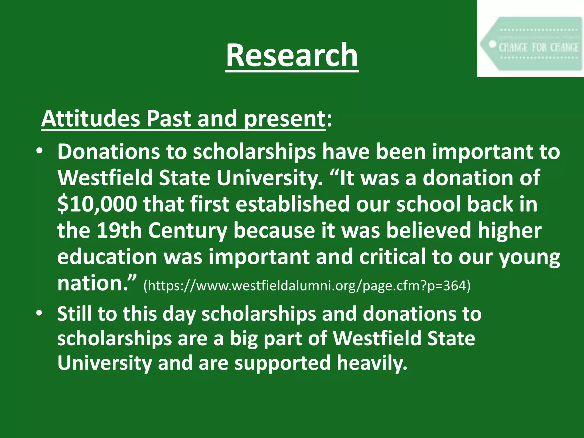 Research
Attitudes Past and present:
• Donations to scholarships have been important to
Westfield State University. “It was a donation of
$10,000 that first established our school back in
the 19th Century because it was believed higher
education was important and critical to our young
nation.” (https://www.westfieldalumni.org/page.cfm?p=364)
• Still to this day scholarships and donations to
scholarships are a big part of Westfield State
University and are supported heavily.
 