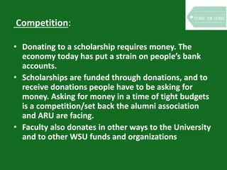 Competition:
• Donating to a scholarship requires money. The
economy today has put a strain on people’s bank
accounts.
• Scholarships are funded through donations, and to
receive donations people have to be asking for
money. Asking for money in a time of tight budgets
is a competition/set back the alumni association
and ARU are facing.
• Faculty also donates in other ways to the University
and to other WSU funds and organizations
 