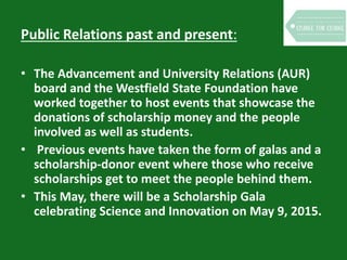 Public Relations past and present:
• The Advancement and University Relations (AUR)
board and the Westfield State Foundation have
worked together to host events that showcase the
donations of scholarship money and the people
involved as well as students.
• Previous events have taken the form of galas and a
scholarship-donor event where those who receive
scholarships get to meet the people behind them.
• This May, there will be a Scholarship Gala
celebrating Science and Innovation on May 9, 2015.
 