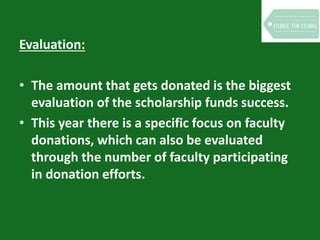 Evaluation:
• The amount that gets donated is the biggest
evaluation of the scholarship funds success.
• This year there is a specific focus on faculty
donations, which can also be evaluated
through the number of faculty participating
in donation efforts.
 