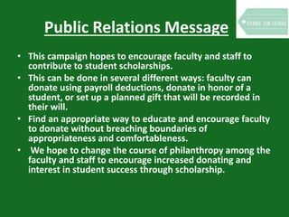 Public Relations Message
• This campaign hopes to encourage faculty and staff to
contribute to student scholarships.
• This can be done in several different ways: faculty can
donate using payroll deductions, donate in honor of a
student, or set up a planned gift that will be recorded in
their will.
• Find an appropriate way to educate and encourage faculty
to donate without breaching boundaries of
appropriateness and comfortableness.
• We hope to change the course of philanthropy among the
faculty and staff to encourage increased donating and
interest in student success through scholarship.
 