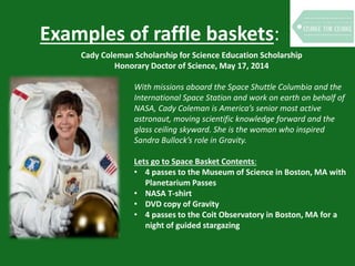 Examples of raffle baskets:
Cady Coleman Scholarship for Science Education Scholarship
Honorary Doctor of Science, May 17, 2014
With missions aboard the Space Shuttle Columbia and the
International Space Station and work on earth on behalf of
NASA, Cady Coleman is America’s senior most active
astronaut, moving scientific knowledge forward and the
glass ceiling skyward. She is the woman who inspired
Sandra Bullock’s role in Gravity.
Lets go to Space Basket Contents:
• 4 passes to the Museum of Science in Boston, MA with
Planetarium Passes
• NASA T-shirt
• DVD copy of Gravity
• 4 passes to the Coit Observatory in Boston, MA for a
night of guided stargazing
 