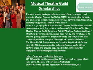 Musical Theatre Guild
Scholarship:
Students who actively participate in, contribute to, support and
promote Musical Theatre Guild Club (MTG) demonstrated through
one or more of the following: membership, performance, leadership,
backstage support or support of the house.
In 2011, a group of dedicated Musical Theatre Guild Alumni returned
to campus for their first reunion and created this scholarship. The
Musical Theatre Guild, formed in fall, 1976 with a first production of
“Anything Goes” is and has always been run by and for students to
provide quality theatrical entertainment to the campus and local
community and encourage a life-long love of musical theater.
The Alumni MTG, led currently by President Peg Drisko-Johnson,
class of 1984, has continued to hold reunions annually, attend
performances and provide opportunities for networking for
Westfield State’s undergraduate students.
Lights, Camera Action Basket Contents:
$75 Giftcard to Northampton Box Office (serves Iron Horse Music
Hall, Calvin Theatre, or Pearl Street Nightclub)
$100 Giftcard to Spoleto Restaurant in Northampton, MA
 