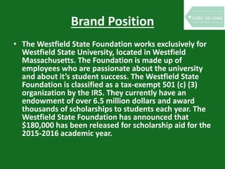 Brand Position
• The Westfield State Foundation works exclusively for
Westfield State University, located in Westfield
Massachusetts. The Foundation is made up of
employees who are passionate about the university
and about it’s student success. The Westfield State
Foundation is classified as a tax-exempt 501 (c) (3)
organization by the IRS. They currently have an
endowment of over 6.5 million dollars and award
thousands of scholarships to students each year. The
Westfield State Foundation has announced that
$180,000 has been released for scholarship aid for the
2015-2016 academic year.
 
