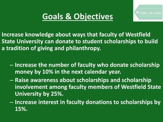Goals & Objectives
Increase knowledge about ways that faculty of Westfield
State University can donate to student scholarships to build
a tradition of giving and philanthropy.
– Increase the number of faculty who donate scholarship
money by 10% in the next calendar year.
– Raise awareness about scholarships and scholarship
involvement among faculty members of Westfield State
University by 25%.
– Increase interest in faculty donations to scholarships by
15%.
 