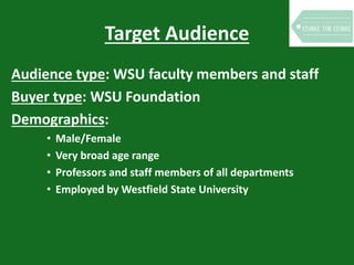 Target Audience
Audience type: WSU faculty members and staff
Buyer type: WSU Foundation
Demographics:
• Male/Female
• Very broad age range
• Professors and staff members of all departments
• Employed by Westfield State University
 