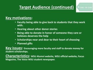 Target Audience (continued)
Key motivations:
• Faculty being able to give back to students that they work
with.
• Hearing about other donor stories
• Being able to donate in honor of someone they care or
believes deserves the help
• Scholarships near and dear to their heart of choosing
• Planned gifts
Key issues: Encouraging more faculty and staff to donate money for
student scholarships.
Characteristics: WSU Alumni website, WSU official website, Focus
Magazine, The Voice WSU student newspaper.
 