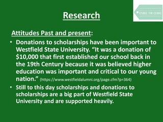 Research
Attitudes Past and present:
• Donations to scholarships have been important to
Westfield State University. “It was a donation of
$10,000 that first established our school back in
the 19th Century because it was believed higher
education was important and critical to our young
nation.” (https://www.westfieldalumni.org/page.cfm?p=364)
• Still to this day scholarships and donations to
scholarships are a big part of Westfield State
University and are supported heavily.
 