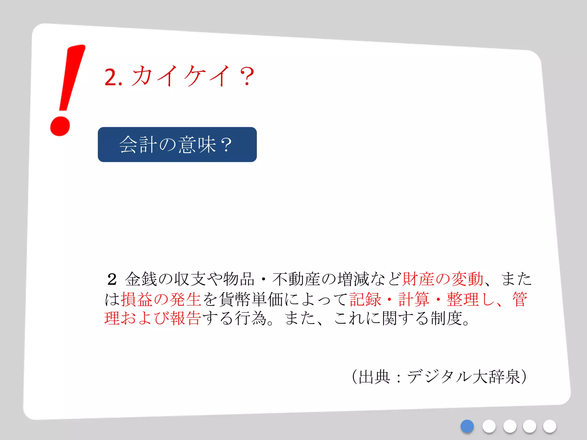 2. カイケイ？
会計の意味？
２ 金銭の収支や物品・不動産の増減など財産の変動、また
は損益の発生を貨幣単価によって記録・計算・整理し、管
理および報告する行為。また、これに関する制度。
（出典：デジタル大辞泉）
 