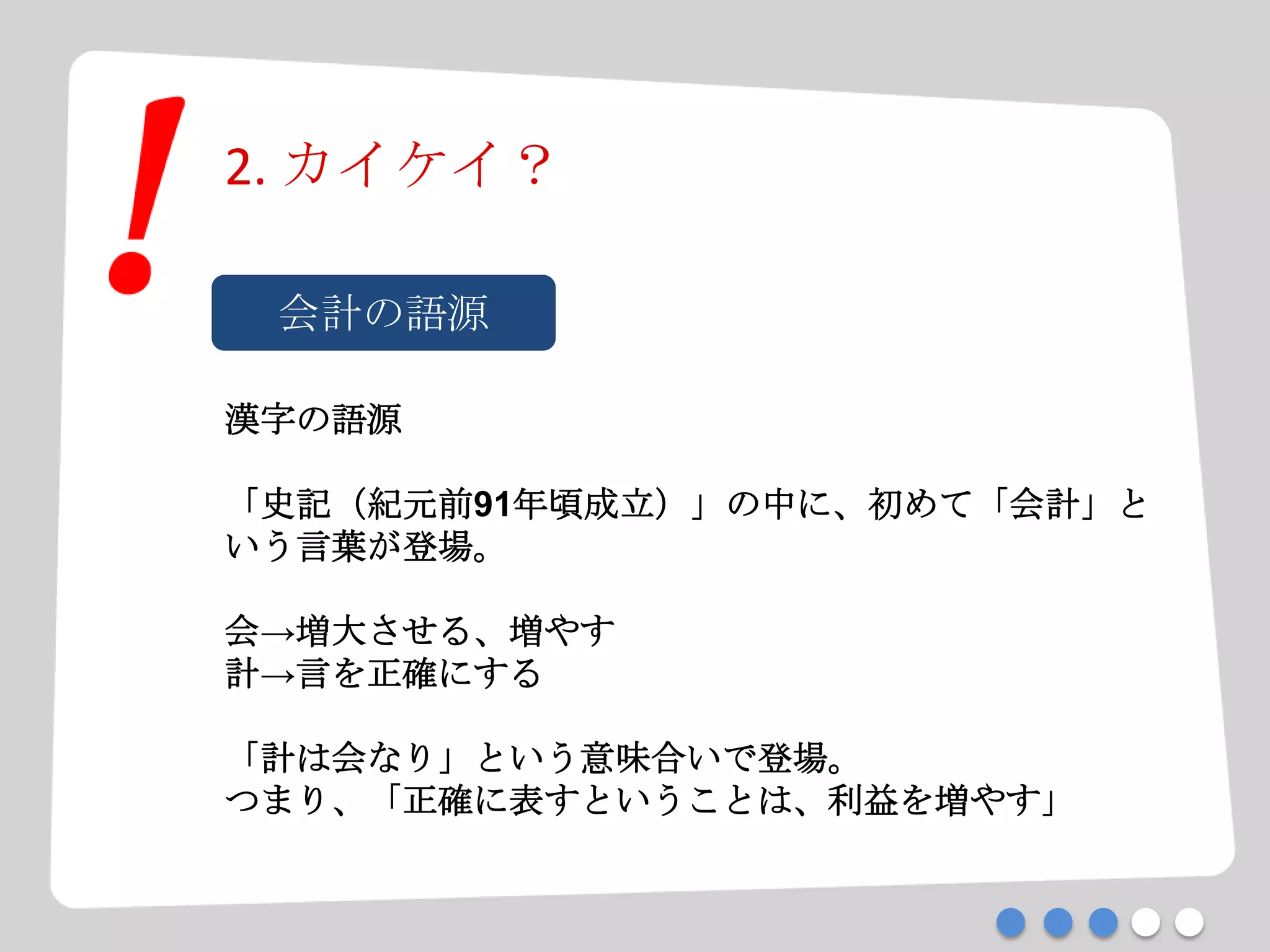 2. カイケイ？
会計の語源
漢字の語源
「史記（紀元前91年頃成立）」の中に、初めて「会計」と
いう言葉が登場。
会→増大させる、増やす
計→言を正確にする
「計は会なり」という意味合いで登場。
つまり、「正確に表すということは、利益を増やす」
 