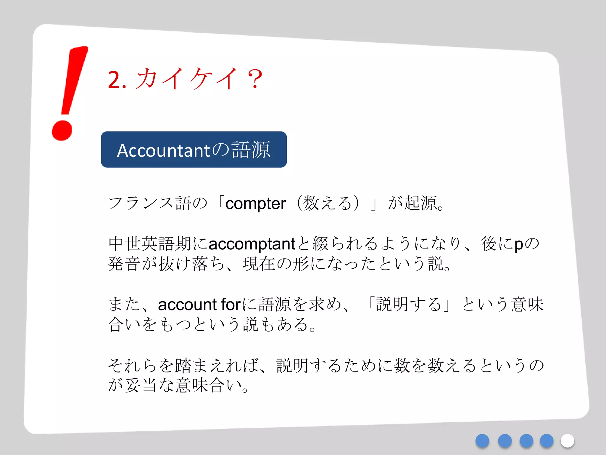 2. カイケイ？
Accountantの語源
フランス語の「compter（数える）」が起源。
中世英語期にaccomptantと綴られるようになり、後にpの
発音が抜け落ち、現在の形になったという説。
また、account forに語源を求め、「説明する」という意味
合いをもつという説もある。
それらを踏まえれば、説明するために数を数えるというの
が妥当な意味合い。
 