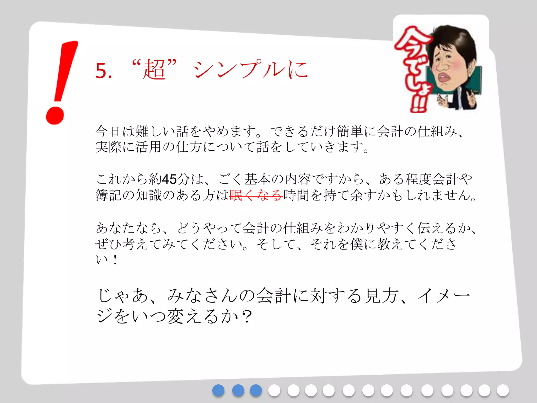 5. “超”シンプルに
今日は難しい話をやめます。できるだけ簡単に会計の仕組み、
実際に活用の仕方について話をしていきます。
これから約45分は、ごく基本の内容ですから、ある程度会計や
簿記の知識のある方は眠くなる時間を持て余すかもしれません。
あなたなら、どうやって会計の仕組みをわかりやすく伝えるか、
ぜひ考えてみてください。そして、それを僕に教えてくださ
い！
じゃあ、みなさんの会計に対する見方、イメー
ジをいつ変えるか？
 