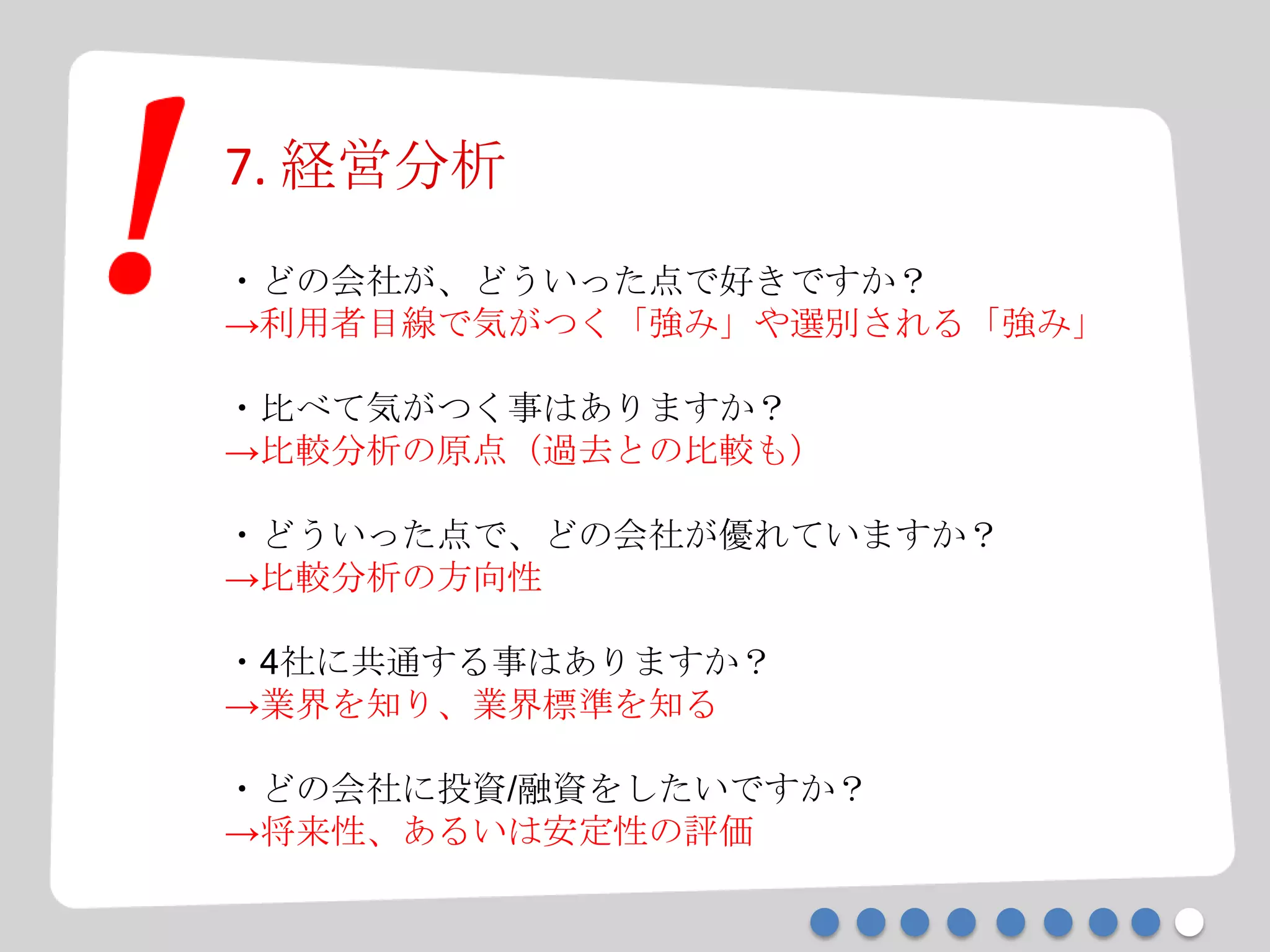 7. 経営分析
・どの会社が、どういった点で好きですか？
→利用者目線で気がつく「強み」や選別される「強み」
・比べて気がつく事はありますか？
→比較分析の原点（過去との比較も）
・どういった点で、どの会社が優れていますか？
→比較分析の方向性
・4社に共通する事はありますか？
→業界を知り、業界標準を知る
・どの会社に投資/融資をしたいですか？
→将来性、あるいは安定性の評価
 