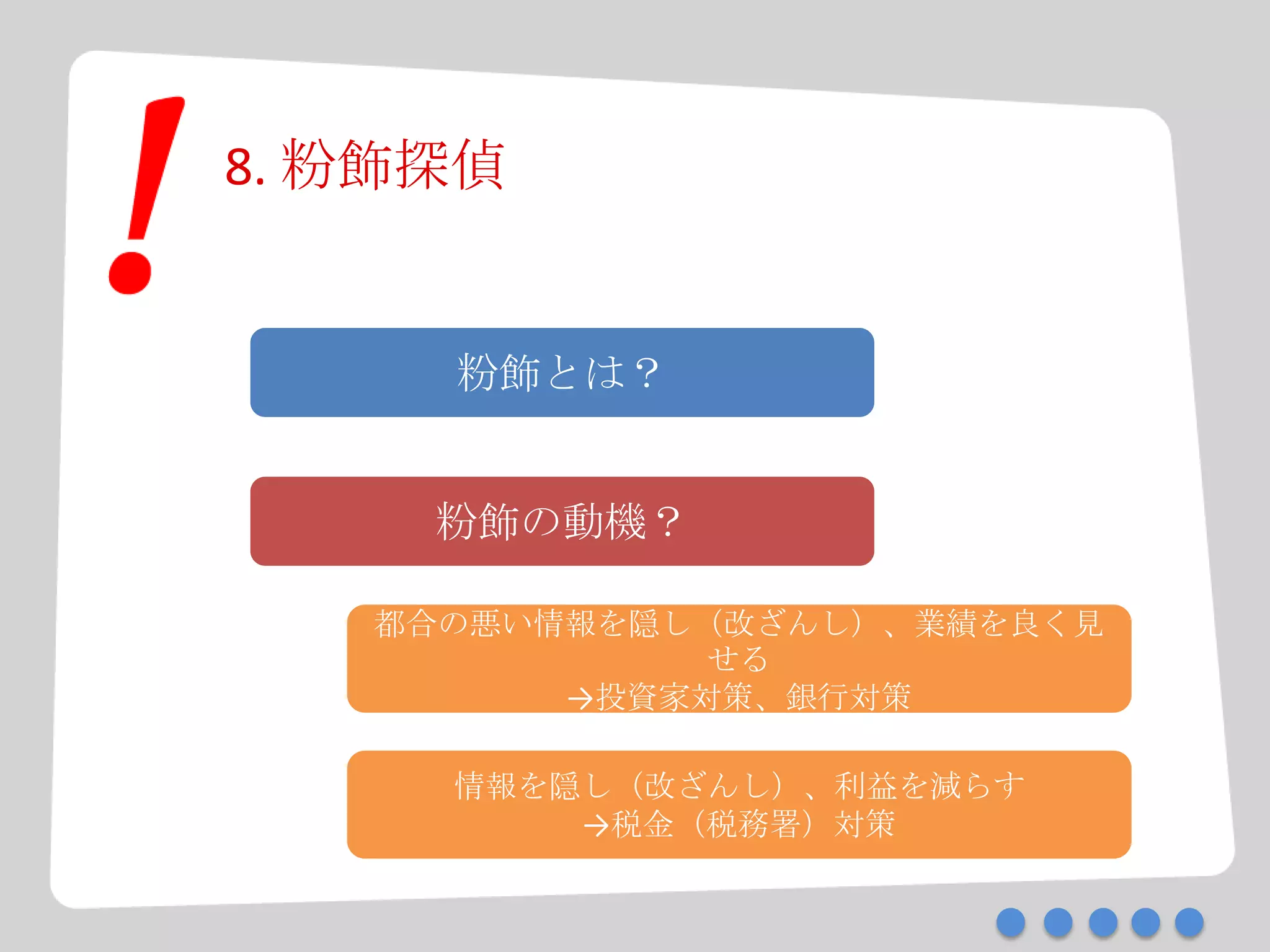 8. 粉飾探偵
粉飾とは？
粉飾の動機？
都合の悪い情報を隠し（改ざんし）、業績を良く見
せる
→投資家対策、銀行対策
情報を隠し（改ざんし）、利益を減らす
→税金（税務署）対策
 
